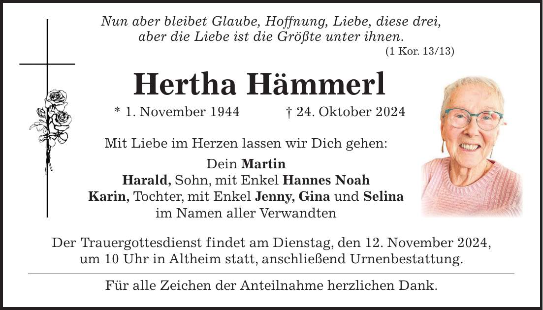  Nun aber bleibet Glaube, Hoffnung, Liebe, diese drei, aber die Liebe ist die Größte unter ihnen. (1 Kor. 13/13) Hertha Hämmerl * 1. November 1944 + 24. Oktober 2024 Mit Liebe im Herzen lassen wir Dich gehen: Dein Martin Harald, Sohn, mit Enkel Hannes Noah Karin, Tochter, mit Enkel Jenny, Gina und Selina im Namen aller Verwandten Der Trauergottesdienst findet am Dienstag, den 12. November 2024, um 10 Uhr in Altheim statt, anschließend Urnenbestattung. Für alle Zeichen der Anteilnahme herzlichen Dank. 