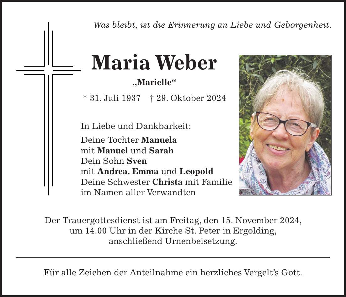 Was bleibt, ist die Erinnerung an Liebe und Geborgenheit. Maria Weber 'Marielle' * 31. Juli 1937 + 29. Oktober 2024 In Liebe und Dankbarkeit: Deine Tochter Manuela mit Manuel und Sarah Dein Sohn Sven mit Andrea, Emma und Leopold Deine Schwester Christa mit Familie im Namen aller Verwandten Der Trauergottesdienst ist am Freitag, den 15. November 2024, um 14.00 Uhr in der Kirche St. Peter in Ergolding, anschließend Urnenbeisetzung. Für alle Zeichen der Anteilnahme ein herzliches Vergelt's Gott.