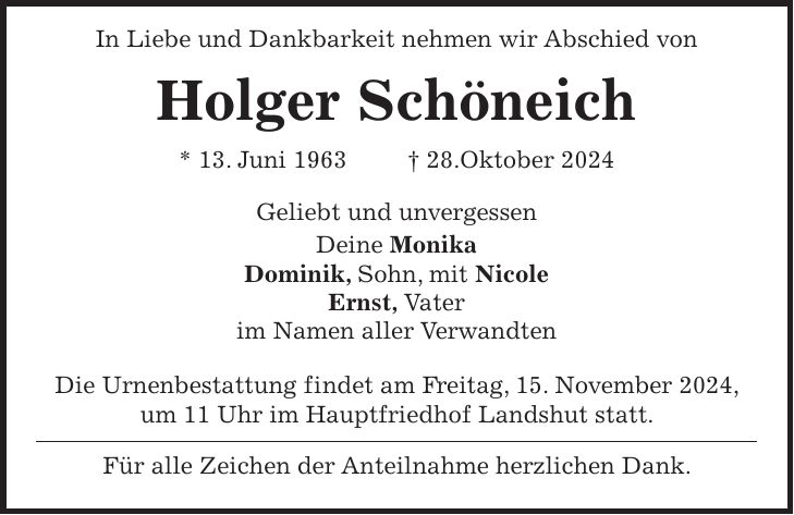  In Liebe und Dankbarkeit nehmen wir Abschied von Holger Schöneich * 13. Juni 1963 + 28.Oktober 2024 Geliebt und unvergessen Deine Monika Dominik, Sohn, mit Nicole Ernst, Vater im Namen aller Verwandten Die Urnenbestattung findet am Freitag, 15. November 2024, um 11 Uhr im Hauptfriedhof Landshut statt. Für alle Zeichen der Anteilnahme herzlichen Dank.