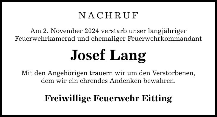 Nachruf Am 2. November 2024 verstarb unser langjähriger Feuerwehrkamerad und ehemaliger Feuerwehrkommandant Josef Lang Mit den Angehörigen trauern wir um den Verstorbenen, dem wir ein ehrendes Andenken bewahren. Freiwillige Feuerwehr Eitting