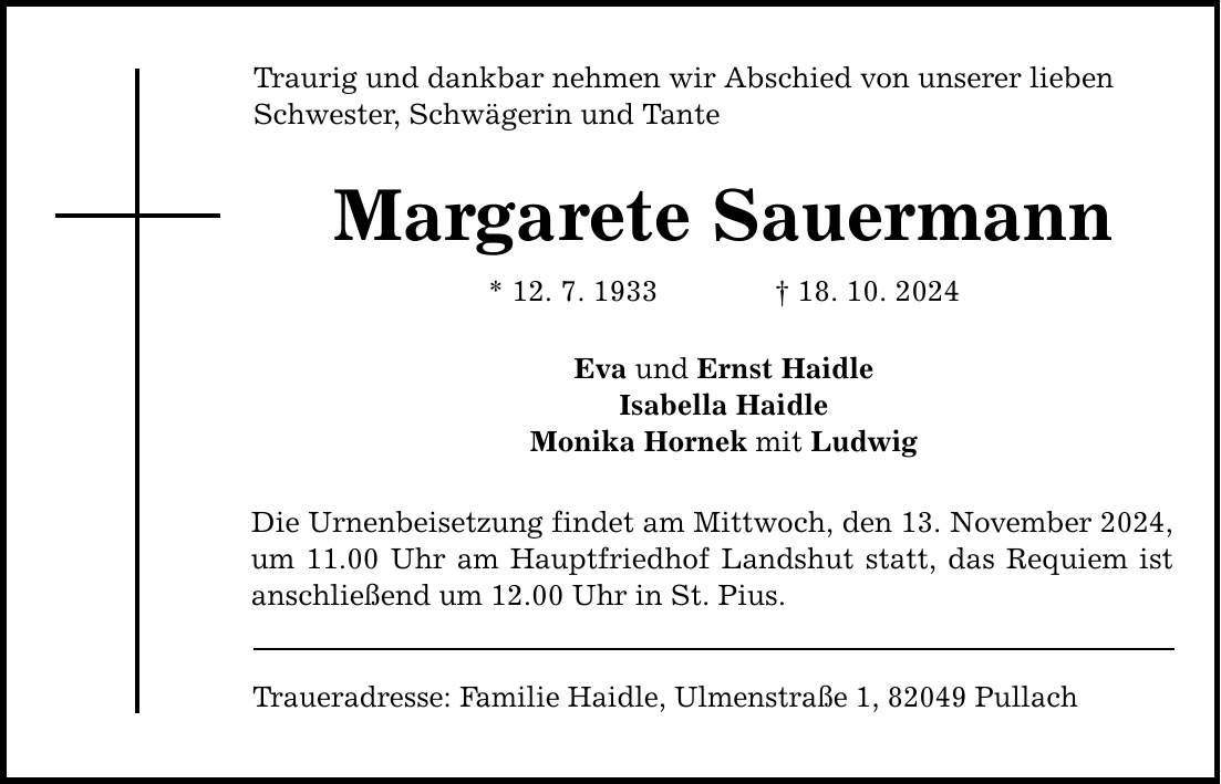 Traurig und dankbar nehmen wir Abschied von unserer lieben Schwester, Schwägerin und Tante Margarete Sauermann * 12. 7. 1933 _ 18. 10. 2024 Eva und Ernst Haidle Isabella Haidle Monika Hornek mit Ludwig Die Urnenbeisetzung findet am Mittwoch, den 13. November 2024, um 11.00 Uhr am Hauptfriedhof Landshut statt, das Requiem ist anschließend um 12.00 Uhr in St. Pius. Traueradresse: Familie Haidle, Ulmenstraße 1, 82049 Pullach