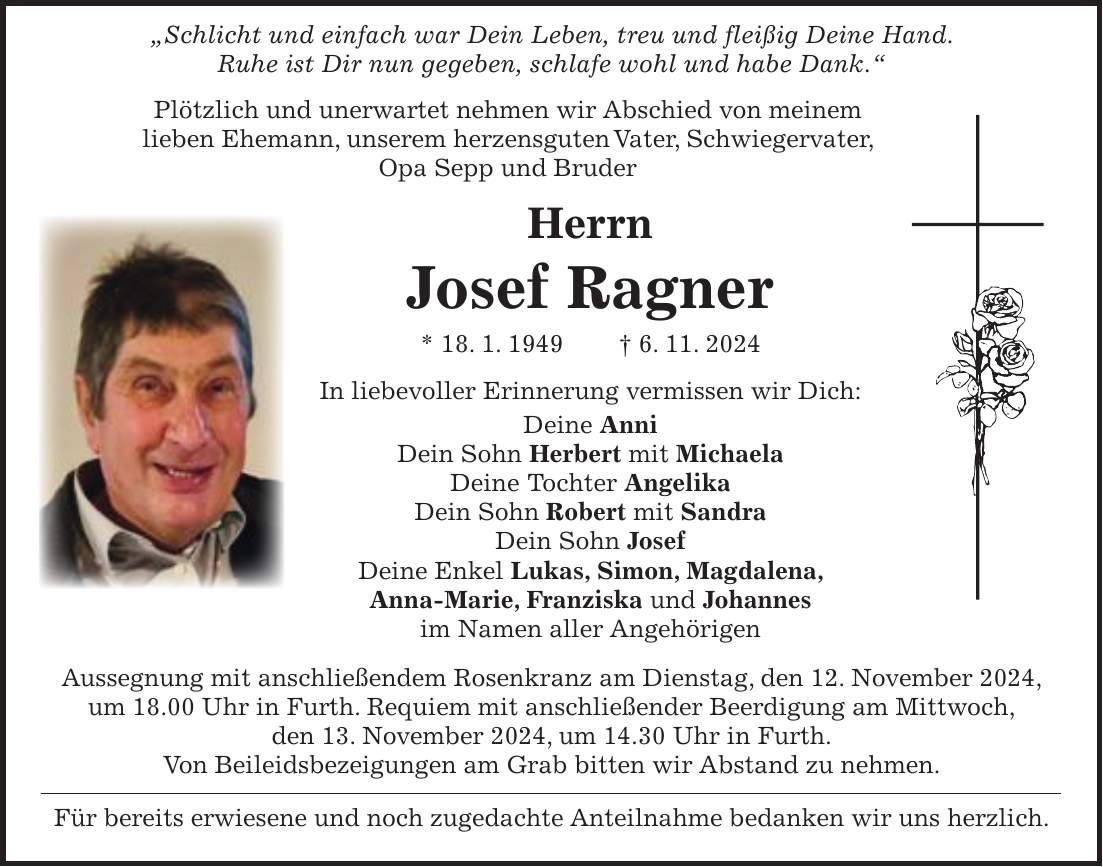  'Schlicht und einfach war Dein Leben, treu und fleißig Deine Hand. Ruhe ist Dir nun gegeben, schlafe wohl und habe Dank.' Plötzlich und unerwartet nehmen wir Abschied von meinem lieben Ehemann, unserem herzensguten Vater, Schwiegervater, Opa Sepp und Bruder Herrn Josef Ragner * 18. 1. 1949 + 6. 11. 2024 In liebevoller Erinnerung vermissen wir Dich: Deine Anni Dein Sohn Herbert mit Michaela Deine Tochter Angelika Dein Sohn Robert mit Sandra Dein Sohn Josef Deine Enkel Lukas, Simon, Magdalena, Anna-Marie, Franziska und Johannes im Namen aller Angehörigen Aussegnung mit anschließendem Rosenkranz am Dienstag, den 12. November 2024, um 18.00 Uhr in Furth. Requiem mit anschließender Beerdigung am Mittwoch, den 13. November 2024, um 14.30 Uhr in Furth. Von Beileidsbezeigungen am Grab bitten wir Abstand zu nehmen. Für bereits erwiesene und noch zugedachte Anteilnahme bedanken wir uns herzlich.