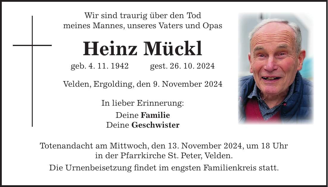  Wir sind traurig über den Tod meines Mannes, unseres Vaters und Opas Heinz Mückl geb. 4. 11. 1942 gest. 26. 10. 2024 Velden, Ergolding, den 9. November 2024 In lieber Erinnerung: Deine Familie Deine Geschwister Totenandacht am Mittwoch, den 13. November 2024, um 18 Uhr in der Pfarrkirche St. Peter, Velden. Die Urnenbeisetzung findet im engsten Familienkreis statt.