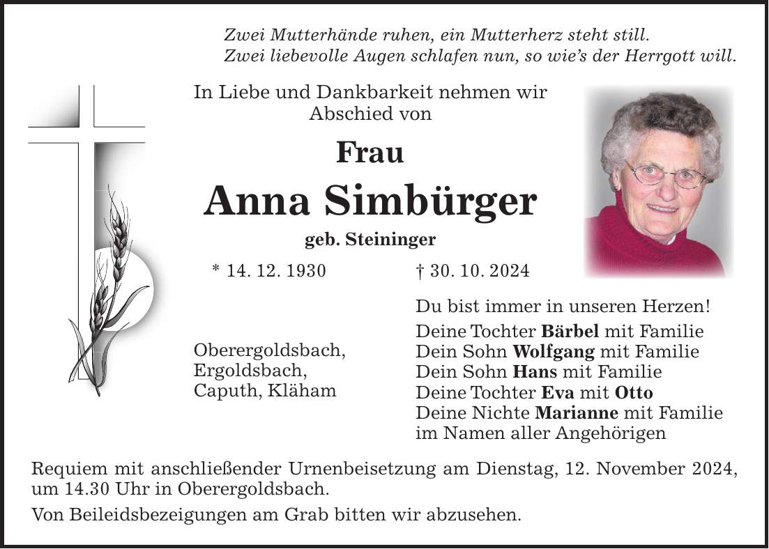 Zwei Mutterhände ruhen, ein Mutterherz steht still. Zwei liebevolle Augen schlafen nun, so wie's der Herrgott will. In Liebe und Dankbarkeit nehmen wir Abschied von Frau Anna Simbürger geb. Steininger * 14. 12. 1930 + 30. 10. 2024 Du bist immer in unseren Herzen! Deine Tochter Bärbel mit Familie Dein Sohn Wolfgang mit Familie Dein Sohn Hans mit Familie Deine Tochter Eva mit Otto Deine Nichte Marianne mit Familie im Namen aller Angehörigen Requiem mit anschließender Urnenbeisetzung am Dienstag, 12. November 2024, um 14.30 Uhr in Oberergoldsbach. Von Beileidsbezeigungen am Grab bitten wir abzusehen.Oberergoldsbach, Ergoldsbach, Caputh, Kläham