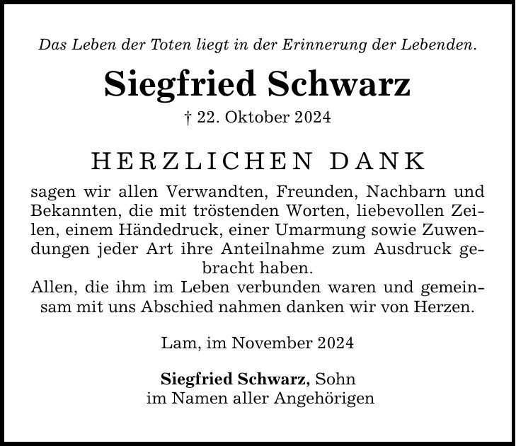 Das Leben der Toten liegt in der Erinnerung der Lebenden. Siegfried Schwarz _ 22. Oktober 2024 HERZLICHEN DANK sagen wir allen Verwandten, Freunden, Nachbarn und Bekannten, die mit tröstenden Worten, liebevollen Zeilen, einem Händedruck, einer Umarmung sowie Zuwendungen jeder Art ihre Anteilnahme zum Ausdruck gebracht haben. Allen, die ihm im Leben verbunden waren und gemeinsam mit uns Abschied nahmen danken wir von Herzen. Lam, im November 2024 Siegfried Schwarz, Sohn im Namen aller Angehörigen