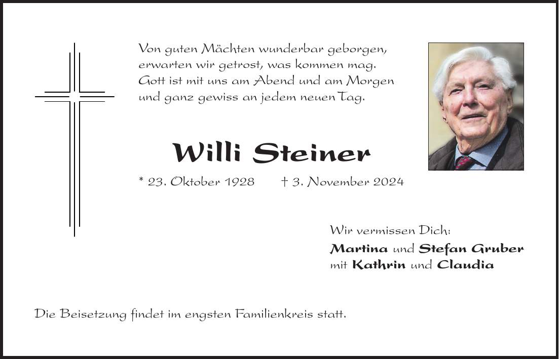 Von guten Mächten wunderbar geborgen, erwarten wir getrost, was kommen mag. Gott ist mit uns am Abend und am Morgen und ganz gewiss an jedem neuen Tag. Willi Steiner * 23. Oktober 1928+ 3. November 2024 Wir vermissen Dich: Martina und Stefan Gruber mit Kathrin und Claudia Die Beisetzung findet im engsten Familienkreis statt.