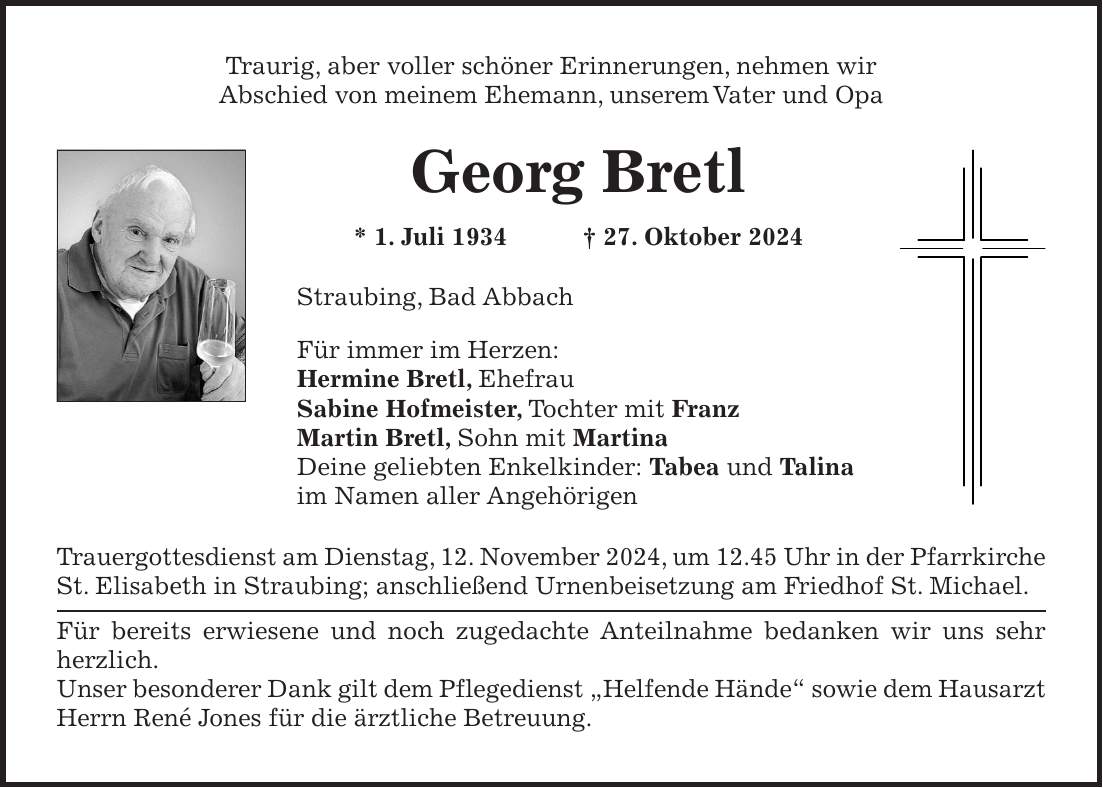 Traurig, aber voller schöner Erinnerungen, nehmen wir Abschied von meinem Ehemann, unserem Vater und Opa Georg Bretl * 1. Juli 1934 + 27. Oktober 2024 Straubing, Bad Abbach Für immer im Herzen: Hermine Bretl, Ehefrau Sabine Hofmeister, Tochter mit Franz Martin Bretl, Sohn mit Martina Deine geliebten Enkelkinder: Tabea und Talina im Namen aller Angehörigen Trauergottesdienst am Dienstag, 12. November 2024, um 12.45 Uhr in der Pfarrkirche St. Elisabeth in Straubing; anschließend Urnenbeisetzung am Friedhof St. Michael. Für bereits erwiesene und noch zugedachte Anteilnahme bedanken wir uns sehr herzlich. Unser besonderer Dank gilt dem Pflegedienst 'Helfende Hände' sowie dem Hausarzt Herrn René Jones für die ärztliche Betreuung.