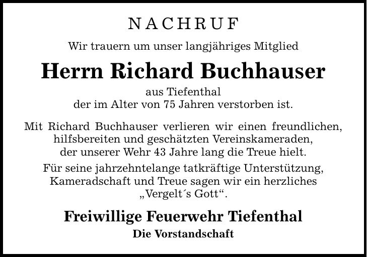 NachrufWir trauern um unser langjähriges MitgliedHerrn Richard Buchhauseraus Tiefenthalder im Alter von 75 Jahren verstorben ist.Mit Richard Buchhauser verlieren wir einen freundlichen, hilfsbereiten und geschätzten Vereinskameraden,der unserer Wehr 43 Jahre lang die Treue hielt.Für seine jahrzehntelange tatkräftige Unterstützung,Kameradschaft und Treue sagen wir ein herzliches