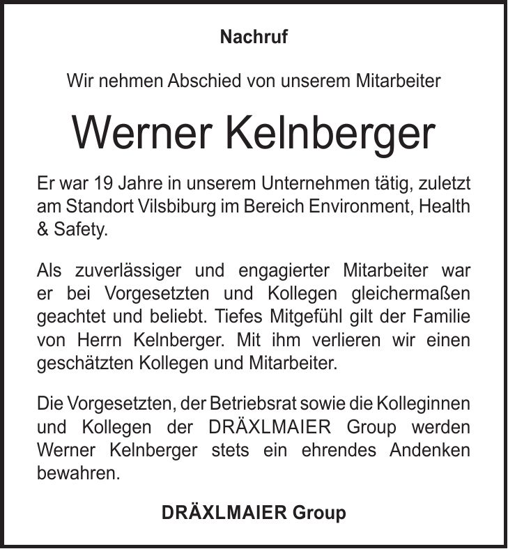 Nachruf Wir nehmen Abschied von unserem Mitarbeiter Werner Kelnberger Er war 19 Jahre in unserem Unternehmen tätig, zuletzt am Standort Vilsbiburg im Bereich Environment, Health & Safety. Als zuverlässiger und engagierter Mitarbeiter war er bei Vorgesetzten und Kollegen gleichermaßen geachtet und beliebt. Tiefes Mitgefühl gilt der Familie von Herrn Kelnberger. Mit ihm verlieren wir einen geschätzten Kollegen und Mitarbeiter. Die Vorgesetzten, der Betriebsrat sowie die Kolleginnen und Kollegen der DräxlmAier Group werden Werner Kelnberger stets ein ehrendes Andenken bewahren. DräxlmAier Group