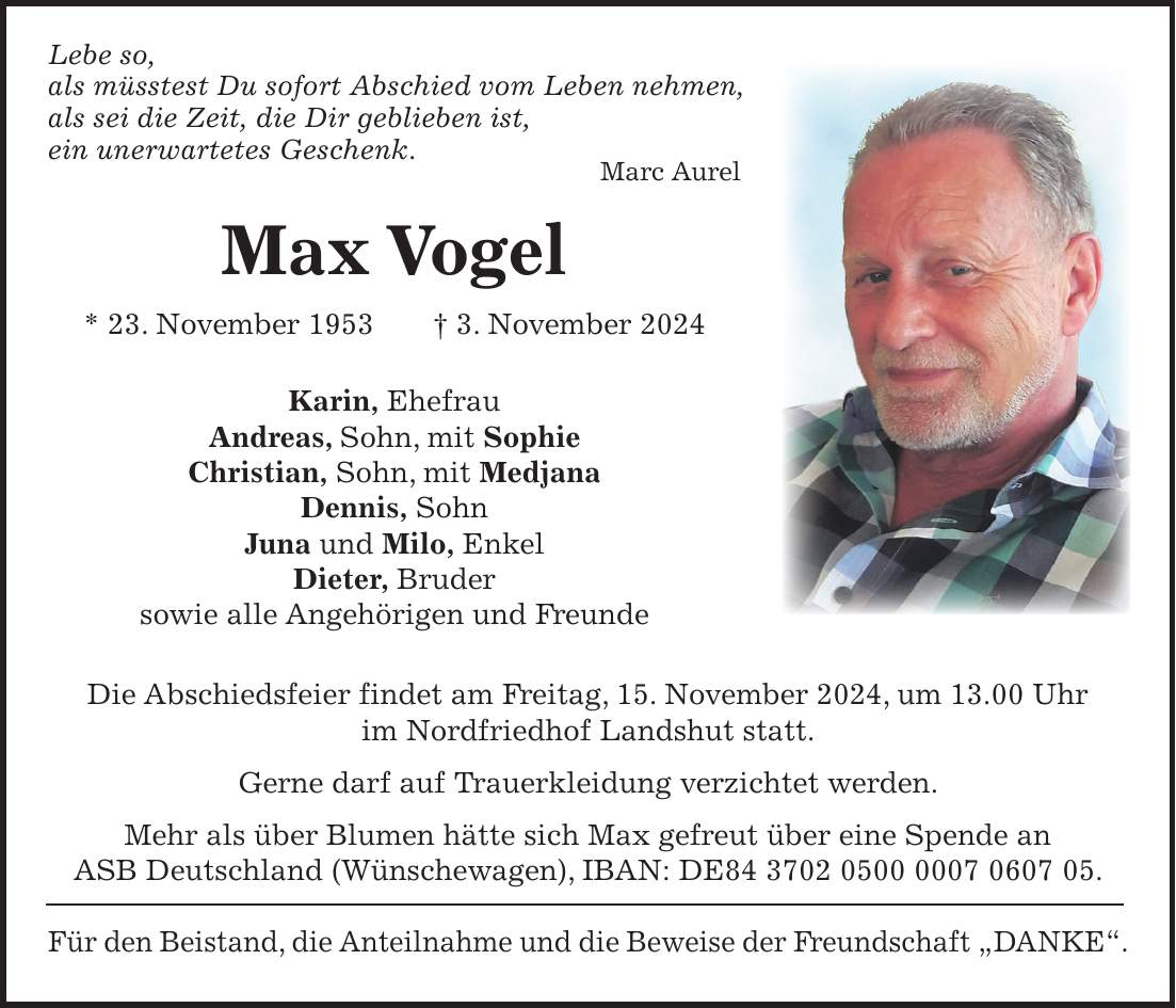  Lebe so, als müsstest Du sofort Abschied vom Leben nehmen, als sei die Zeit, die Dir geblieben ist, ein unerwartetes Geschenk. Marc Aurel Max Vogel * 23. November 1953 + 3. November 2024 Karin, Ehefrau Andreas, Sohn, mit Sophie Christian, Sohn, mit Medjana Dennis, Sohn Juna und Milo, Enkel Dieter, Bruder sowie alle Angehörigen und Freunde Die Abschiedsfeier findet am Freitag, 15. November 2024, um 13.00 Uhr im Nordfriedhof Landshut statt. Gerne darf auf Trauerkleidung verzichtet werden. Mehr als über Blumen hätte sich Max gefreut über eine Spende an ASB Deutschland (Wünschewagen), IBAN: DE***. Für den Beistand, die Anteilnahme und die Beweise der Freundschaft 'DANKE'.