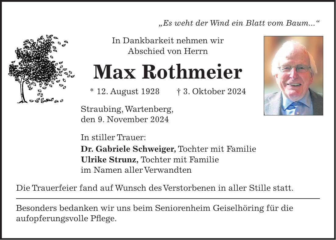 'Es weht der Wind ein Blatt vom Baum...' In Dankbarkeit nehmen wir Abschied von Herrn Max Rothmeier * 12. August 1928 + 3. Oktober 2024 Straubing, Wartenberg, den 9. November 2024 In stiller Trauer: Dr. Gabriele Schweiger, Tochter mit Familie Ulrike Strunz, Tochter mit Familie im Namen aller Verwandten Die Trauerfeier fand auf Wunsch des Verstorbenen in aller Stille statt. Besonders bedanken wir uns beim Seniorenheim Geiselhöring für die aufopferungsvolle Pflege.