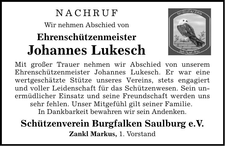 NACHRUF Wir nehmen Abschied von Ehrenschützenmeister Johannes Lukesch Mit großer Trauer nehmen wir Abschied von unserem Ehrenschützenmeister Johannes Lukesch. Er war eine wertgeschätzte Stütze unseres Vereins, stets engagiert und voller Leidenschaft für das Schützenwesen. Sein unermüdlicher Einsatz und seine Freundschaft werden uns sehr fehlen. Unser Mitgefühl gilt seiner Familie. In Dankbarkeit bewahren wir sein Andenken. Schützenverein Burgfalken Saulburg e.V. Zankl Markus, 1. Vorstand