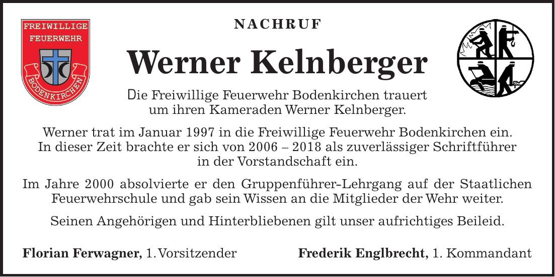 Nachruf Werner Kelnberger Die Freiwillige Feuerwehr Bodenkirchen trauert um ihren Kameraden Werner Kelnberger. Werner trat im Januar 1997 in die Freiwillige Feuerwehr Bodenkirchen ein. In dieser Zeit brachte er sich von *** als zuverlässiger Schriftführer in der Vorstandschaft ein. Im Jahre 2000 absolvierte er den Gruppenführer-Lehrgang auf der Staatlichen Feuerwehrschule und gab sein Wissen an die Mitglieder der Wehr weiter. Seinen Angehörigen und Hinterbliebenen gilt unser aufrichtiges Beileid. Florian Ferwagner, 1. VorsitzenderFrederik Englbrecht, 1. Kommandant