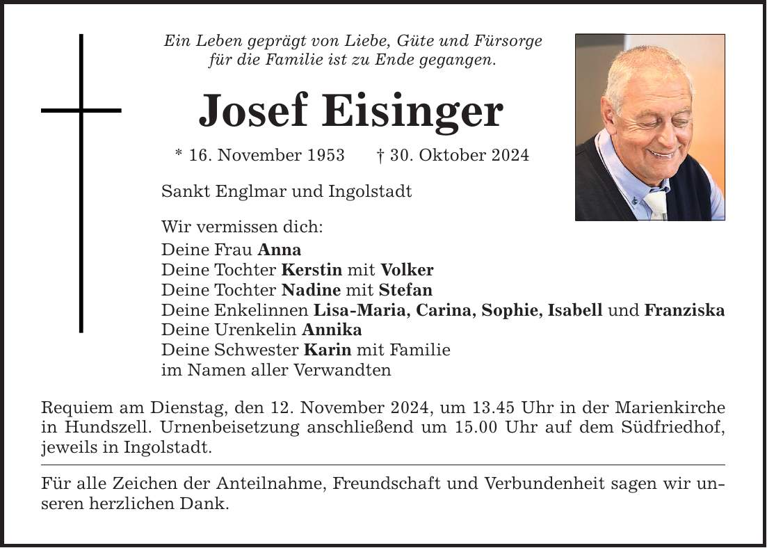 Ein Leben geprägt von Liebe, Güte und Fürsorgefür die Familie ist zu Ende gegangen. Josef Eisinger* 16. November 1953 _ 30. Oktober 2024 Sankt Englmar und IngolstadtWir vermissen dich:Deine Frau AnnaDeine Tochter Kerstin mit VolkerDeine Tochter Nadine mit StefanDeine Enkelinnen Lisa-Maria, Carina, Sophie, Isabell und FranziskaDeine Urenkelin AnnikaDeine Schwester Karin mit Familieim Namen aller VerwandtenRequiem am Dienstag, den 12. November 2024, um 13.45 Uhr in der Marienkirche in Hundszell. Urnenbeisetzung anschließend um 15.00 Uhr auf dem Südfriedhof, jeweils in Ingolstadt.Für alle Zeichen der Anteilnahme, Freundschaft und Verbundenheit sagen wir unseren herzlichen Dank.