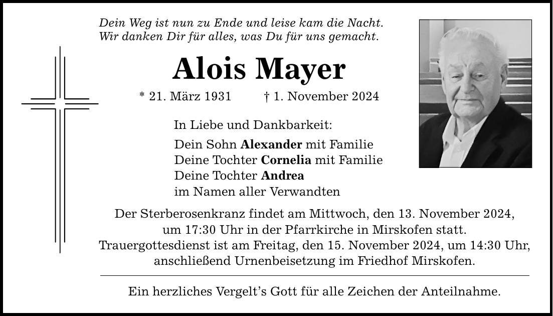 Dein Weg ist nun zu Ende und leise kam die Nacht. Wir danken Dir für alles, was Du für uns gemacht. Alois Mayer * 21. März 1931 _ 1. November 2024 In Liebe und Dankbarkeit: Dein Sohn Alexander mit Familie Deine Tochter Cornelia mit Familie Deine Tochter Andrea im Namen aller Verwandten Der Sterberosenkranz findet am Mittwoch, den 13. November 2024, um 17:30 Uhr in der Pfarrkirche in Mirskofen statt. Trauergottesdienst ist am Freitag, den 15. November 2024, um 14:30 Uhr, anschließend Urnenbeisetzung im Friedhof Mirskofen. Ein herzliches Vergelt's Gott für alle Zeichen der Anteilnahme.