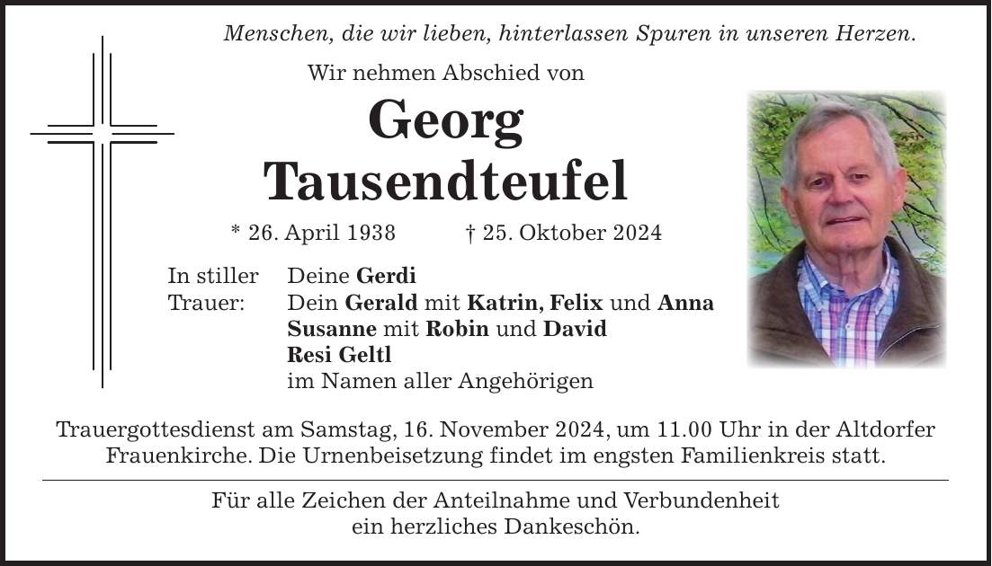  Menschen, die wir lieben, hinterlassen Spuren in unseren Herzen. Wir nehmen Abschied von Georg Tausendteufel * 26. April 1938 + 25. Oktober 2024 In stiller Deine Gerdi Trauer: Dein Gerald mit Katrin, Felix und Anna Susanne mit Robin und David Resi Geltl im Namen aller Angehörigen Trauergottesdienst am Samstag, 16. November 2024, um 11.00 Uhr in der Altdorfer Frauenkirche. Die Urnenbeisetzung findet im engsten Familienkreis statt. Für alle Zeichen der Anteilnahme und Verbundenheit ein herzliches Dankeschön.