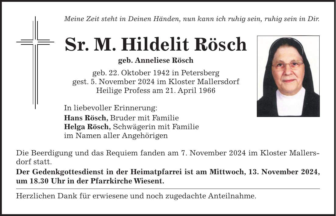 Meine Zeit steht in Deinen Händen, nun kann ich ruhig sein, ruhig sein in Dir. Sr. M. Hildelit Rösch geb. Anneliese Rösch geb. 22. Oktober 1942 in Petersberg gest. 5. November 2024 im Kloster Mallersdorf Heilige Profess am 21. April 1966 In liebevoller Erinnerung: Hans Rösch, Bruder mit Familie Helga Rösch, Schwägerin mit Familie im Namen aller Angehörigen Die Beerdigung und das Requiem fanden am 7. November 2024 im Kloster Mallersdorf statt. Der Gedenkgottesdienst in der Heimatpfarrei ist am Mittwoch, 13. November 2024, um 18.30 Uhr in der Pfarrkirche Wiesent. Herzlichen Dank für erwiesene und noch zugedachte Anteilnahme. 