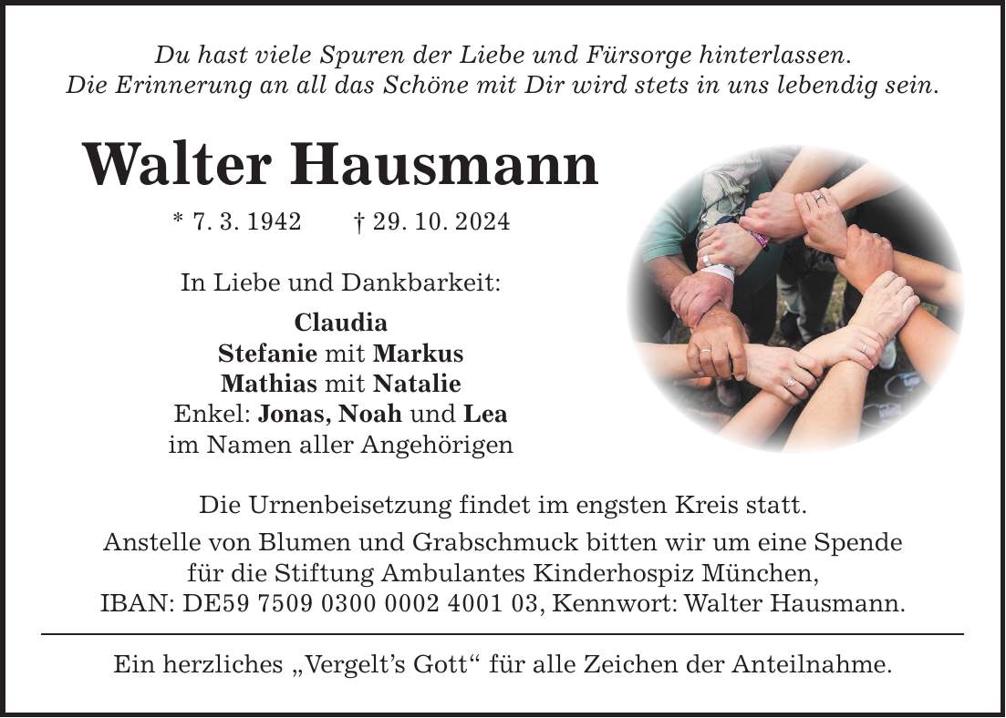 Du hast viele Spuren der Liebe und Fürsorge hinterlassen. Die Erinnerung an all das Schöne mit Dir wird stets in uns lebendig sein. Walter Hausmann * 7. 3. 1942 + 29. 10. 2024 In Liebe und Dankbarkeit: Claudia Stefanie mit Markus Mathias mit Natalie Enkel: Jonas, Noah und Lea im Namen aller Angehörigen Die Urnenbeisetzung findet im engsten Kreis statt. Anstelle von Blumen und Grabschmuck bitten wir um eine Spende für die Stiftung Ambulantes Kinderhospiz München, IBAN: DE***, Kennwort: Walter Hausmann. Ein herzliches 'Vergelt's Gott' für alle Zeichen der Anteilnahme.