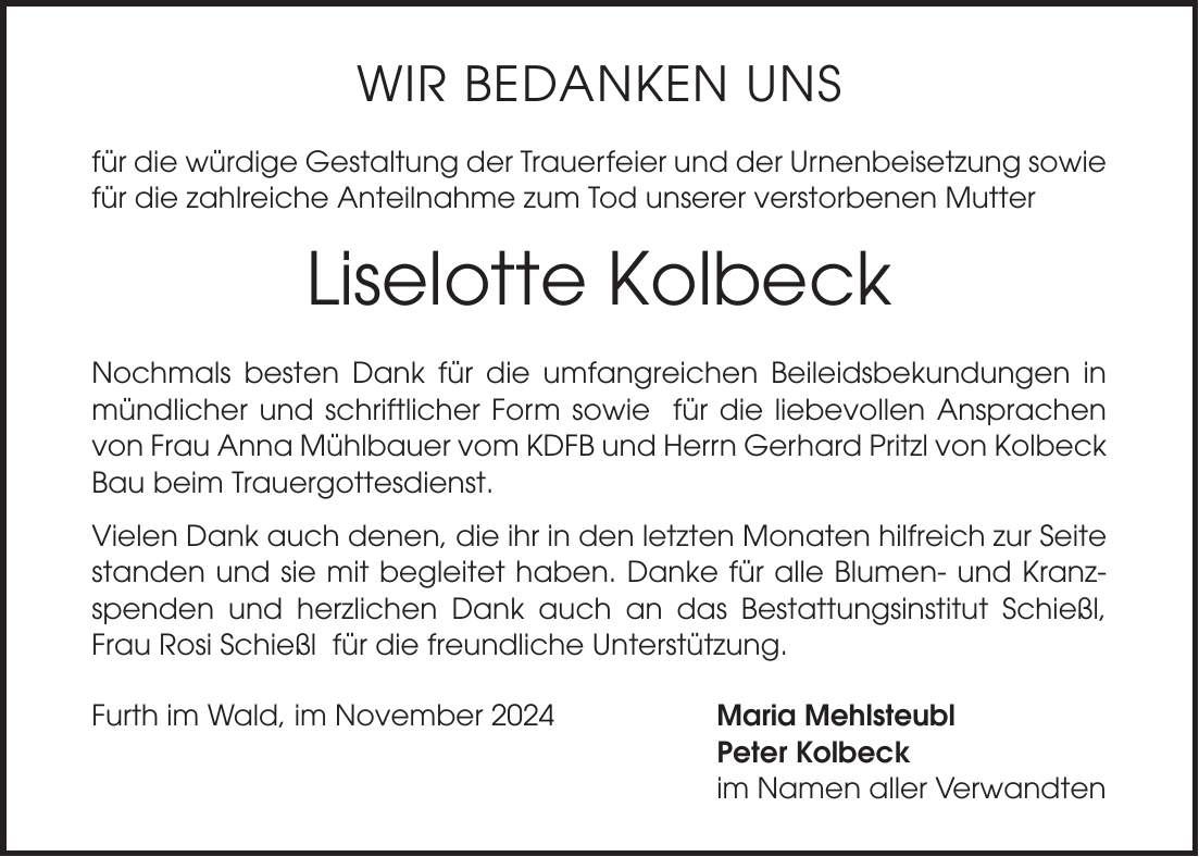 Wir bedanken uns für die würdige Gestaltung der Trauerfeier und der Urnenbeisetzung sowie für die zahlreiche Anteilnahme zum Tod unserer verstorbenen Mutter Liselotte Kolbeck Nochmals besten Dank für die umfangreichen Beileidsbekundungen in mündlicher und schriftlicher Form sowie für die liebevollen Ansprachen von Frau Anna Mühlbauer vom KDFB und Herrn Gerhard Pritzl von Kolbeck Bau beim Trauergottesdienst. Vielen Dank auch denen, die ihr in den letzten Monaten hilfreich zur Seite standen und sie mit begleitet haben. Danke für alle Blumen- und Kranzspenden und herzlichen Dank auch an das Bestattungsinstitut Schießl, Frau Rosi Schießl für die freundliche Unterstützung. Furth im Wald, im November 2024 Maria Mehlsteubl Peter Kolbeck im Namen aller Verwandten