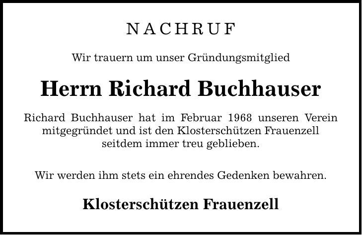 nachrufWir trauern um unser GründungsmitgliedHerrn Richard BuchhauserRichard Buchhauser hat im Februar 1968 unseren Verein mitgegründet und ist den Klosterschützen Frauenzellseitdem immer treu geblieben.Wir werden ihm stets ein ehrendes Gedenken bewahren.Klosterschützen Frauenzell