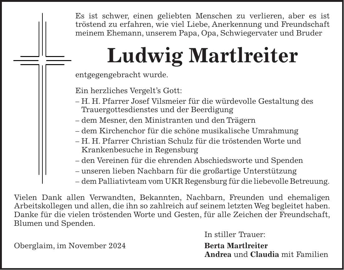 Es ist schwer, einen geliebten Menschen zu verlieren, aber es ist tröstend zu erfahren, wie viel Liebe, Anerkennung und Freundschaft meinem Ehemann, unserem Papa, Opa, Schwiegervater und Bruder Ludwig Martlreiter entgegengebracht wurde. Ein herzliches Vergelt's Gott: - H. H. Pfarrer Josef Vilsmeier für die würdevolle Gestaltung des Trauergottesdienstes und der Beerdigung - dem Mesner, den Ministranten und den Trägern - dem Kirchenchor für die schöne musikalische Umrahmung - H. H. Pfarrer Christian Schulz für die tröstenden Worte und Krankenbesuche in Regensburg - den Vereinen für die ehrenden Abschiedsworte und Spenden - unseren lieben Nachbarn für die großartige Unterstützung - dem Palliativteam vom UKR Regensburg für die liebevolle Betreuung. Vielen Dank allen Verwandten, Bekannten, Nachbarn, Freunden und ehemaligen Arbeitskollegen und allen, die ihn so zahlreich auf seinem letzten Weg begleitet haben. Danke für die vielen tröstenden Worte und Gesten, für alle Zeichen der Freundschaft, Blumen und Spenden. In stiller Trauer: Oberglaim, im November 2024 Berta Martlreiter Andrea und Claudia mit Familien