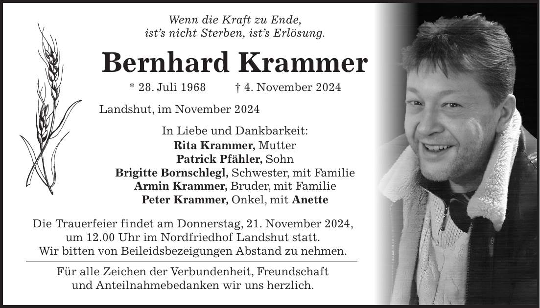  Wenn die Kraft zu Ende, ist's nicht Sterben, ist's Erlösung. Bernhard Krammer * 28. Juli 1968 + 4. November 2024 Landshut, im November 2024 In Liebe und Dankbarkeit: Rita Krammer, Mutter Patrick Pfähler, Sohn Brigitte Bornschlegl, Schwester, mit Familie Armin Krammer, Bruder, mit Familie Peter Krammer, Onkel, mit Anette Die Trauerfeier findet am Donnerstag, 21. November 2024, um 12.00 Uhr im Nordfriedhof Landshut statt. Wir bitten von Beileidsbezeigungen Abstand zu nehmen. Für alle Zeichen der Verbundenheit, Freundschaft und Anteilnahmebedanken wir uns herzlich.