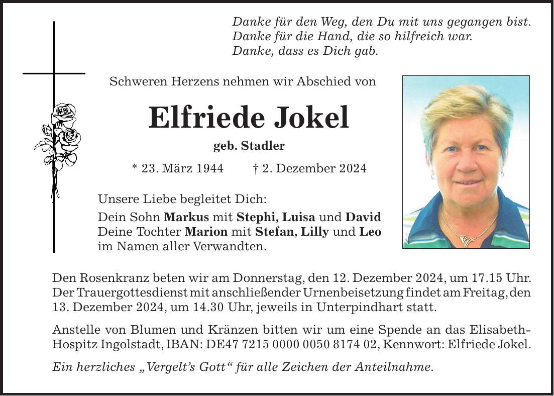  Danke für den Weg, den Du mit uns gegangen bist. Danke für die Hand, die so hilfreich war. Danke, dass es Dich gab. Schweren Herzens nehmen wir Abschied von Elfriede Jokel geb. Stadler * 23. März 1944 + 2. Dezember 2024 Unsere Liebe begleitet Dich: Dein Sohn Markus mit Stephi, Luisa und David Deine Tochter Marion mit Stefan, Lilly und Leo im Namen aller Verwandten. Den Rosenkranz beten wir am Donnerstag, den 12. Dezember 2024, um 17.15 Uhr. Der Trauergottesdienst mit anschließender Urnenbeisetzung findet am Freitag, den 13. Dezember 2024, um 14.30 Uhr, jeweils in Unterpindhart statt. Anstelle von Blumen und Kränzen bitten wir um eine Spende an das Elisabeth-Hospitz Ingolstadt, IBAN: DE***, Kennwort: Elfriede Jokel. Ein herzliches 'Vergelt's Gott' für alle Zeichen der Anteilnahme.