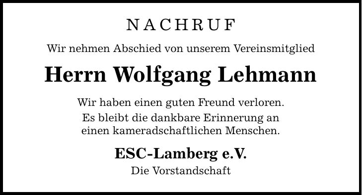 Nachruf Wir nehmen Abschied von unserem Vereinsmitglied Herrn Wolfgang Lehmann Wir haben einen guten Freund verloren. Es bleibt die dankbare Erinnerung an einen kameradschaftlichen Menschen. ESC-Lamberg e.V. Die Vorstandschaft