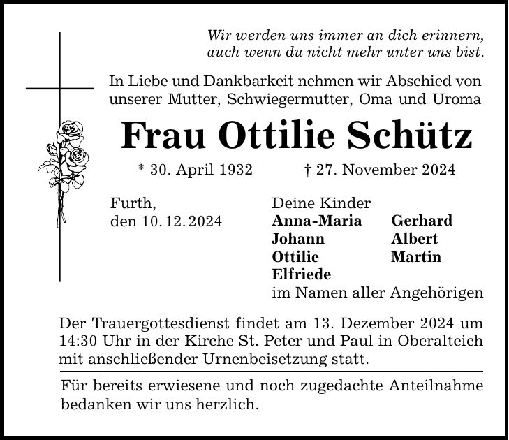 Wir werden uns immer an dich erinnern,auch wenn du nicht mehr unter uns bist.In Liebe und Dankbarkeit nehmen wir Abschied von unserer Mutter, Schwiegermutter, Oma und UromaFrau Ottilie Schütz* 30. April 1932 _ 27. November 2024Furth,den 10. 12. 2024Der Trauergottesdienst findet am 13. Dezember 2024 um 14:30 Uhr in der Kirche St. Peter und Paul in Oberalteich mit anschließender Urnenbeisetzung statt.Deine KinderAnna-Maria GerhardJohann AlbertOttilie MartinElfriedeim Namen aller AngehörigenFür bereits erwiesene und noch zugedachte Anteilnahme bedanken wir uns herzlich.