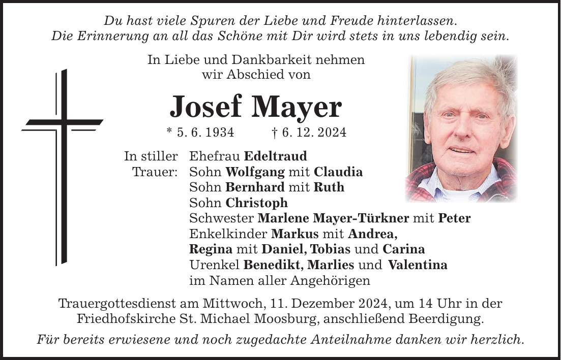 Du hast viele Spuren der Liebe und Freude hinterlassen. Die Erinnerung an all das Schöne mit Dir wird stets in uns lebendig sein. In Liebe und Dankbarkeit nehmen wir Abschied von Josef Mayer * 5. 6. 1934 + 6. 12. 2024 In stiller Ehefrau Edeltraud Trauer: Sohn Wolfgang mit Claudia Sohn Bernhard mit Ruth Sohn Christoph Schwester Marlene Mayer-Türkner mit Peter Enkelkinder Markus mit Andrea, Regina mit Daniel, Tobias und Carina Urenkel Benedikt, Marlies und Valentina im Namen aller Angehörigen Trauergottesdienst am Mittwoch, 11. Dezember 2024, um 14 Uhr in der Friedhofskirche St. Michael Moosburg, anschließend Beerdigung. Für bereits erwiesene und noch zugedachte Anteilnahme danken wir herzlich.