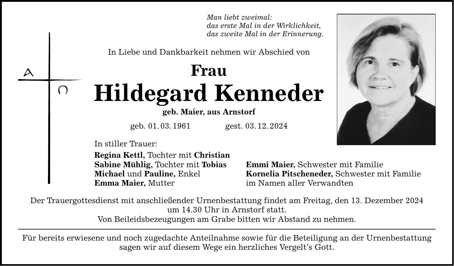 Man liebt zweimal: das erste Mal in der Wirklichkeit, das zweite Mal in der Erinnerung. In Liebe und Dankbarkeit nehmen wir Abschied von Frau Hildegard Kenneder geb. Maier, aus Arnstorf geb. 01. 03. 1961 gest. 03. 12. 2024 In stiller Trauer: Regina Kettl, Tochter mit Christian Sabine Mühlig, Tochter mit Tobias Emmi Maier, Schwester mit Familie Michael und Pauline, Enkel Kornelia Pitscheneder, Schwester mit Familie Emma Maier, Mutter im Namen aller Verwandten Der Trauergottesdienst mit anschließender Urnenbestattung findet am Freitag, den 13. Dezember 2024 um 14.30 Uhr in Arnstorf statt. Von Beileidsbezeugungen am Grabe bitten wir Abstand zu nehmen. Für bereits erwiesene und noch zugedachte Anteilnahme sowie für die Beteiligung an der Urnenbestattung sagen wir auf diesem Wege ein herzliches Vergelt's Gott.