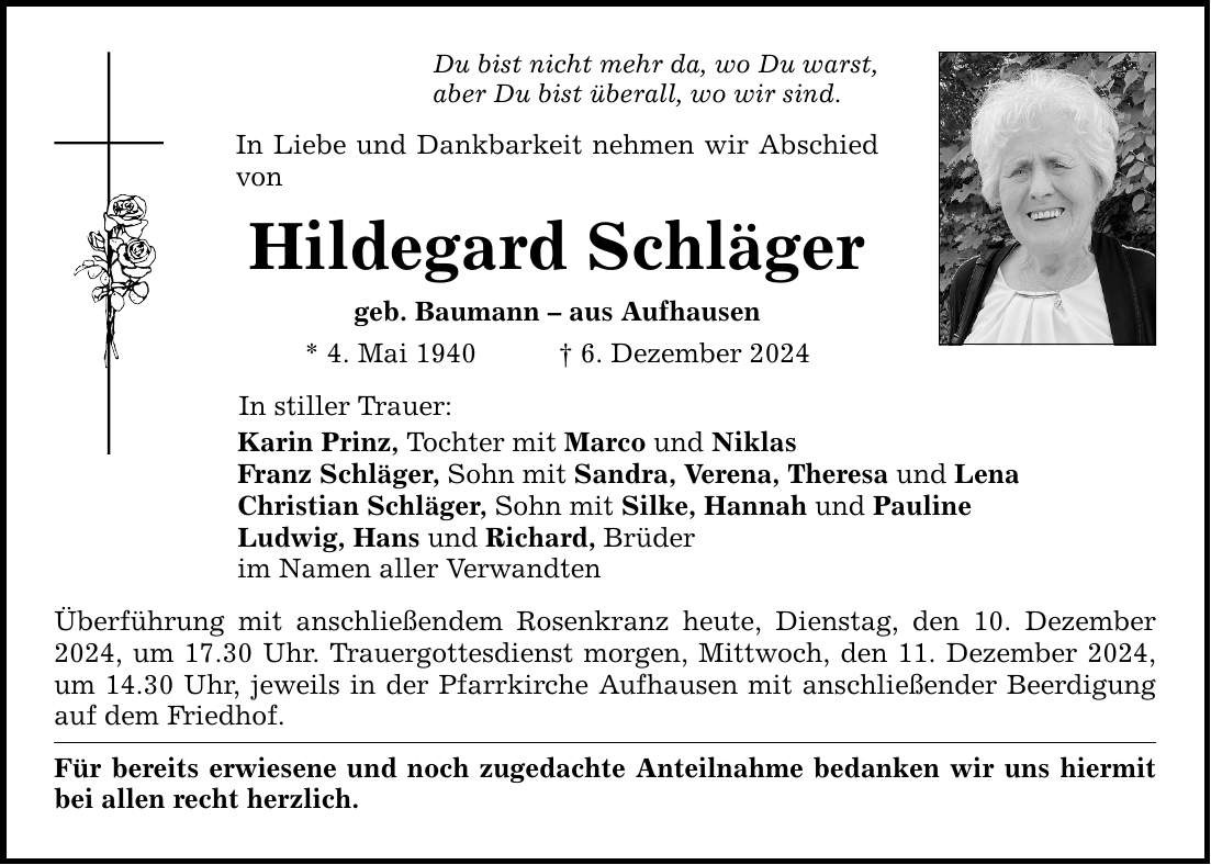 Du bist nicht mehr da, wo Du warst, aber Du bist überall, wo wir sind. In Liebe und Dankbarkeit nehmen wir Abschied von Hildegard Schläger geb. Baumann - aus Aufhausen * 4. Mai 1940 _ 6. Dezember 2024 In stiller Trauer: Karin Prinz, Tochter mit Marco und Niklas Franz Schläger, Sohn mit Sandra, Verena, Theresa und Lena Christian Schläger, Sohn mit Silke, Hannah und Pauline Ludwig, Hans und Richard, Brüder im Namen aller Verwandten Überführung mit anschließendem Rosenkranz heute, Dienstag, den 10. Dezember 2024, um 17.30 Uhr. Trauergottesdienst morgen, Mittwoch, den 11. Dezember 2024, um 14.30 Uhr, jeweils in der Pfarrkirche Aufhausen mit anschließender Beerdigung auf dem Friedhof. Für bereits erwiesene und noch zugedachte Anteilnahme bedanken wir uns hiermit bei allen recht herzlich.