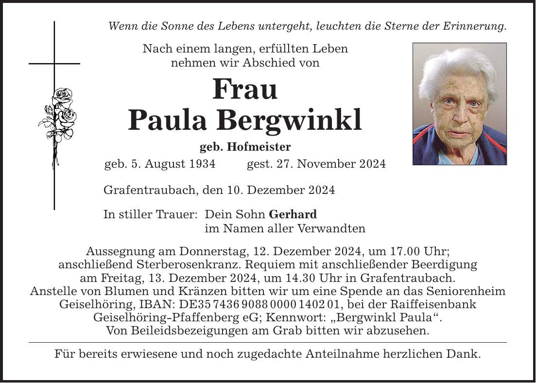 Wenn die Sonne des Lebens untergeht, leuchten die Sterne der Erinnerung.Nach einem langen, erfüllten Lebennehmen wir Abschied vonFrauPaula Bergwinklgeb. Hofmeistergeb. 5. August 1934 gest. 27. November 2024Grafentraubach, den 10. Dezember 2024In stiller Trauer:Dein Sohn Gerhardim Namen aller VerwandtenAussegnung am Donnerstag, 12. Dezember 2024, um 17.00 Uhr;anschließend Sterberosenkranz. Requiem mit anschließender Beerdigungam Freitag, 13. Dezember 2024, um 14.30 Uhr in Grafentraubach.Anstelle von Blumen und Kränzen bitten wir um eine Spende an das Seniorenheim Geiselhöring, IBAN: DE***, bei der RaiffeisenbankGeisel­höring-Pfaffenberg eG; Kennwort: 