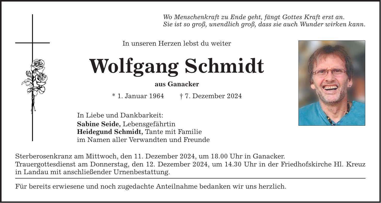 Wo Menschenkraft zu Ende geht, fängt Gottes Kraft erst an.Sie ist so groß, unendlich groß, dass sie auch Wunder wirken kann.In unseren Herzen lebst du weiterWolfgang Schmidtaus Ganacker* 1. Januar 1964 _ 7. Dezember 2024In Liebe und Dankbarkeit:Sabine Seide, LebensgefährtinHeidegund Schmidt, Tante mit Familieim Namen aller Verwandten und FreundeSterberosenkranz am Mittwoch, den 11. Dezember 2024, um 18.00 Uhr in Ganacker.Trauergottesdienst am Donnerstag, den 12. Dezember 2024, um 14.30 Uhr in der Friedhofskirche Hl. Kreuz in Landau mit anschließender Urnenbestattung.Für bereits erwiesene und noch zugedachte Anteilnahme bedanken wir uns herzlich.