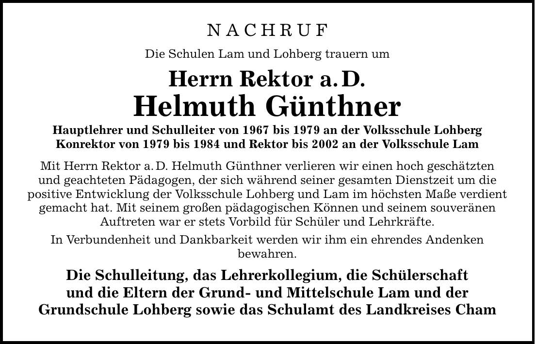 NACHRUF Die Schulen Lam und Lohberg trauern um Herrn Rektor a. D. Helmuth Günthner Hauptlehrer und Schulleiter von 1967 bis 1979 an der Volksschule Lohberg Konrektor von 1979 bis 1984 und Rektor bis 2002 an der Volksschule Lam Mit Herrn Rektor a. D. Helmuth Günthner verlieren wir einen hoch geschätzten und geachteten Pädagogen, der sich während seiner gesamten Dienstzeit um die positive Entwicklung der Volksschule Lohberg und Lam im höchsten Maße verdient gemacht hat. Mit seinem großen pädagogischen Können und seinem souveränen Auftreten war er stets Vorbild für Schüler und Lehrkräfte. In Verbundenheit und Dankbarkeit werden wir ihm ein ehrendes Andenken bewahren. Die Schulleitung, das Lehrerkollegium, die Schülerschaft und die Eltern der Grund- und Mittelschule Lam und der Grundschule Lohberg sowie das Schulamt des Landkreises Cham