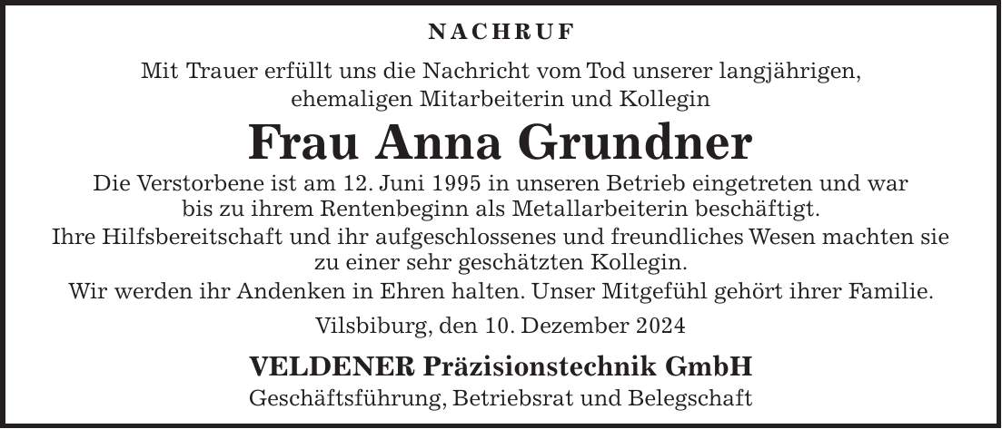 NACHRUF Mit Trauer erfüllt uns die Nachricht vom Tod unserer langjährigen, ehemaligen Mitarbeiterin und Kollegin Frau Anna Grundner Die Verstorbene ist am 12. Juni 1995 in unseren Betrieb eingetreten und war bis zu ihrem Rentenbeginn als Metallarbeiterin beschäftigt. Ihre Hilfsbereitschaft und ihr aufgeschlossenes und freundliches Wesen machten sie zu einer sehr geschätzten Kollegin. Wir werden ihr Andenken in Ehren halten. Unser Mitgefühl gehört ihrer Familie. Vilsbiburg, den 10. Dezember 2024 VELDENER Präzisionstechnik GmbH Geschäftsführung, Betriebsrat und Belegschaft 