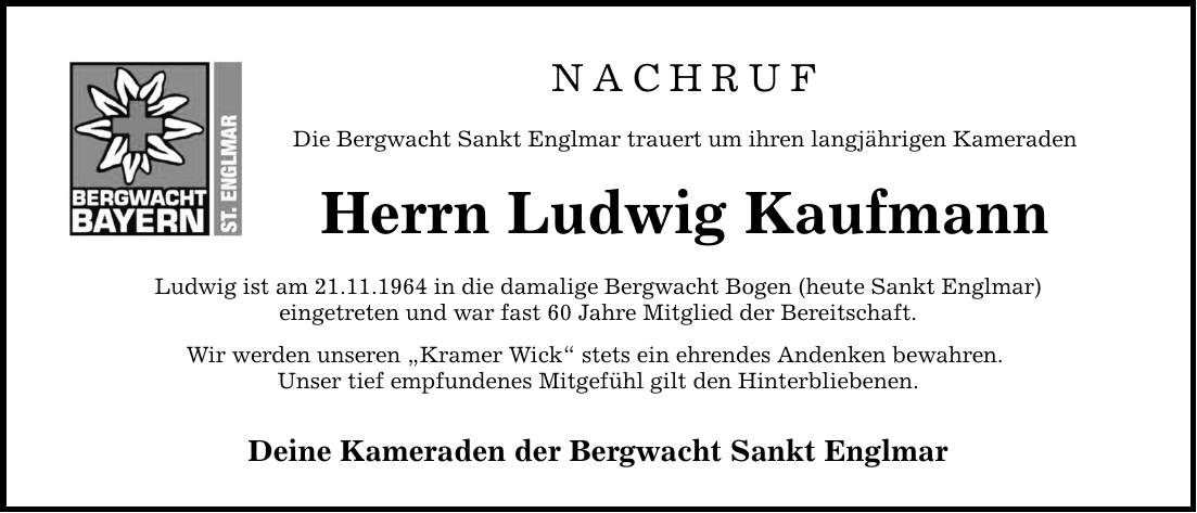 NACHRUF Die Bergwacht Sankt Englmar trauert um ihren langjährigen Kameraden Herrn Ludwig Kaufmann Ludwig ist am 21.11.1964 in die damalige Bergwacht Bogen (heute Sankt Englmar) eingetreten und war fast 60 Jahre Mitglied der Bereitschaft. Wir werden unseren 