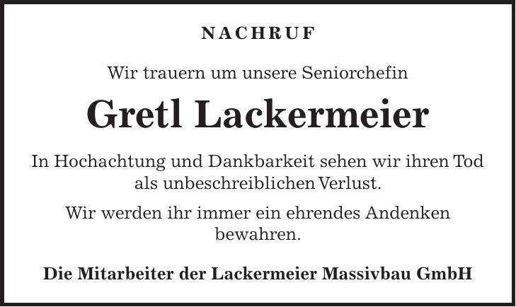 Nachruf Wir trauern um unsere Seniorchefin Gretl Lackermeier In Hochachtung und Dankbarkeit sehen wir ihren Tod als unbeschreiblichen Verlust. Wir werden ihr immer ein ehrendes Andenken bewahren. Die Mitarbeiter der Lackermeier Massivbau GmbH