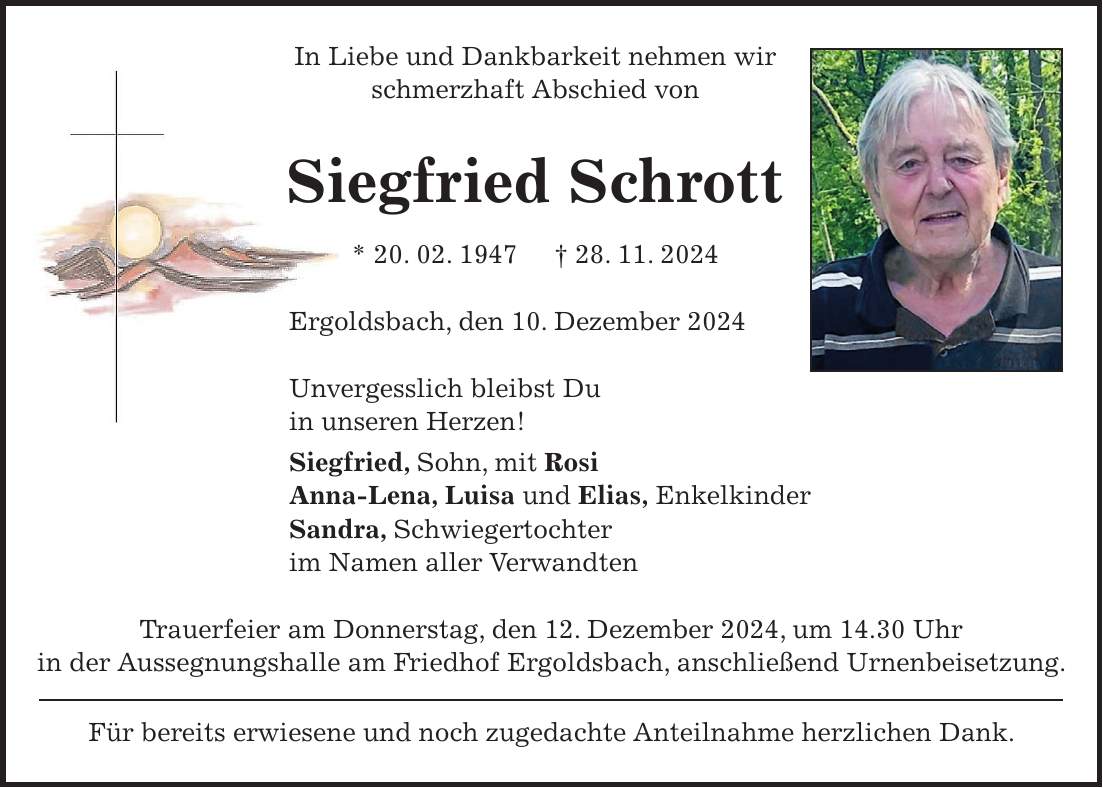 In Liebe und Dankbarkeit nehmen wir schmerzhaft Abschied von Siegfried Schrott * 20. 02. 1947 + 28. 11. 2024 Ergoldsbach, den 10. Dezember 2024 Unvergesslich bleibst Du in unseren Herzen! Siegfried, Sohn, mit Rosi Anna-Lena, Luisa und Elias, Enkelkinder Sandra, Schwiegertochter im Namen aller Verwandten Trauerfeier am Donnerstag, den 12. Dezember 2024, um 14.30 Uhr in der Aussegnungshalle am Friedhof Ergoldsbach, anschließend Urnenbeisetzung. Für bereits erwiesene und noch zugedachte Anteilnahme herzlichen Dank.