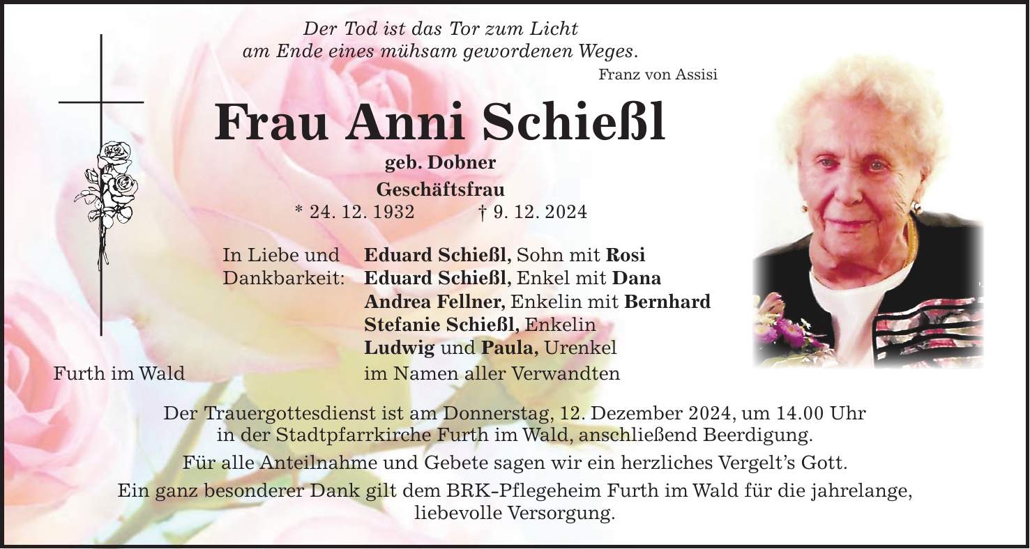  Der Tod ist das Tor zum Licht am Ende eines mühsam gewordenen Weges. Franz von Assisi Frau Anni Schießl geb. Dobner Geschäftsfrau * 24. 12. 1932 + 9. 12. 2024 In Liebe und Eduard Schießl, Sohn mit Rosi Dankbarkeit: Eduard Schießl, Enkel mit Dana Andrea Fellner, Enkelin mit Bernhard Stefanie Schießl, Enkelin Ludwig und Paula, Urenkel Furth im Wald im Namen aller Verwandten Der Trauergottesdienst ist am Donnerstag, 12. Dezember 2024, um 14.00 Uhr in der Stadtpfarrkirche Furth im Wald, anschließend Beerdigung. Für alle Anteilnahme und Gebete sagen wir ein herzliches Vergelt's Gott. Ein ganz besonderer Dank gilt dem BRK-Pflegeheim Furth im Wald für die jahrelange, liebevolle Versorgung.