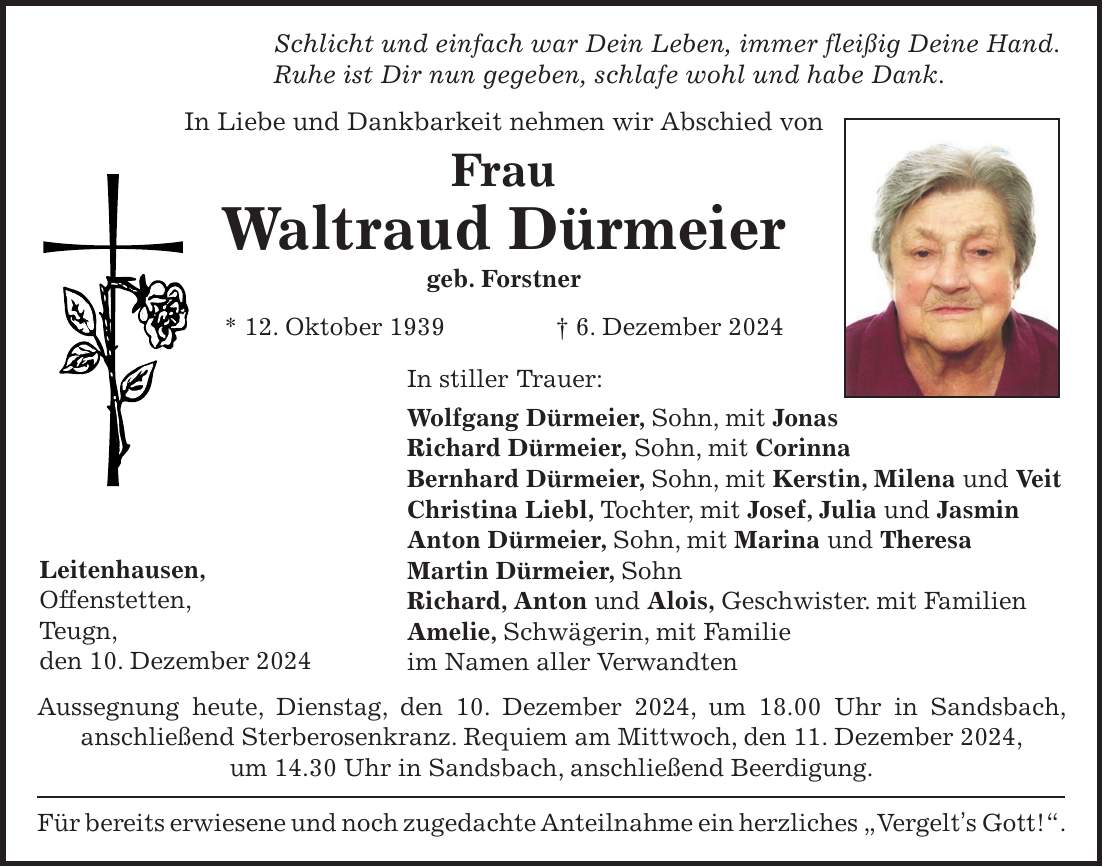 Schlicht und einfach war Dein Leben, immer fleißig Deine Hand. Ruhe ist Dir nun gegeben, schlafe wohl und habe Dank. In Liebe und Dankbarkeit nehmen wir Abschied von Frau Waltraud Dürmeier geb. Forstner * 12. Oktober 1939 + 6. Dezember 2024 In stiller Trauer: Wolfgang Dürmeier, Sohn, mit Jonas Richard Dürmeier, Sohn, mit Corinna Bernhard Dürmeier, Sohn, mit Kerstin, Milena und Veit Christina Liebl, Tochter, mit Josef, Julia und Jasmin Anton Dürmeier, Sohn, mit Marina und Theresa Martin Dürmeier, Sohn Richard, Anton und Alois, Geschwister. mit Familien Amelie, Schwägerin, mit Familie im Namen aller Verwandten Aussegnung heute, Dienstag, den 10. Dezember 2024, um 18.00 Uhr in Sandsbach, anschließend Sterberosenkranz. Requiem am Mittwoch, den 11. Dezember 2024, um 14.30 Uhr in Sandsbach, anschließend Beerdigung. Für bereits erwiesene und noch zugedachte Anteilnahme ein herzliches 'Vergelt's Gott!'.Leitenhausen, Offenstetten, Teugn, den 10. Dezember 2024