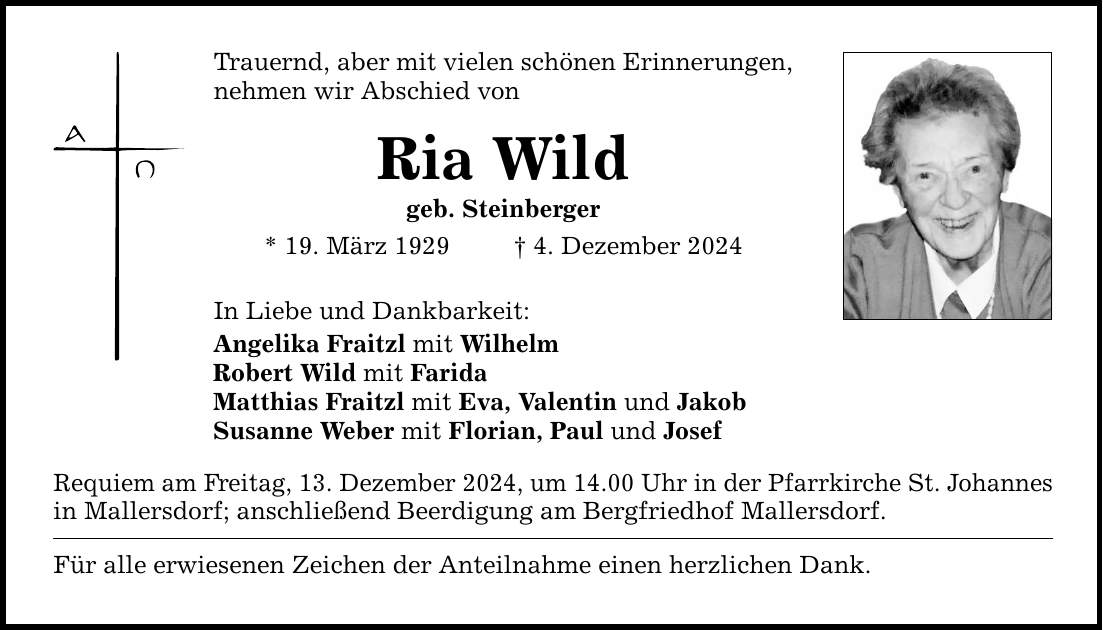 Trauernd, aber mit vielen schönen Erinnerungen,nehmen wir Abschied vonRia Wildgeb. Steinberger* 19. März 1929 _ 4. Dezember 2024In Liebe und Dankbarkeit:Angelika Fraitzl mit WilhelmRobert Wild mit FaridaMatthias Fraitzl mit Eva, Valentin und JakobSusanne Weber mit Florian, Paul und JosefRequiem am Freitag, 13. Dezember 2024, um 14.00 Uhr in der Pfarrkirche St. Johannesin Mallersdorf; anschließend Beerdigung am Bergfriedhof Mallersdorf.Für alle erwiesenen Zeichen der Anteilnahme einen herzlichen Dank.