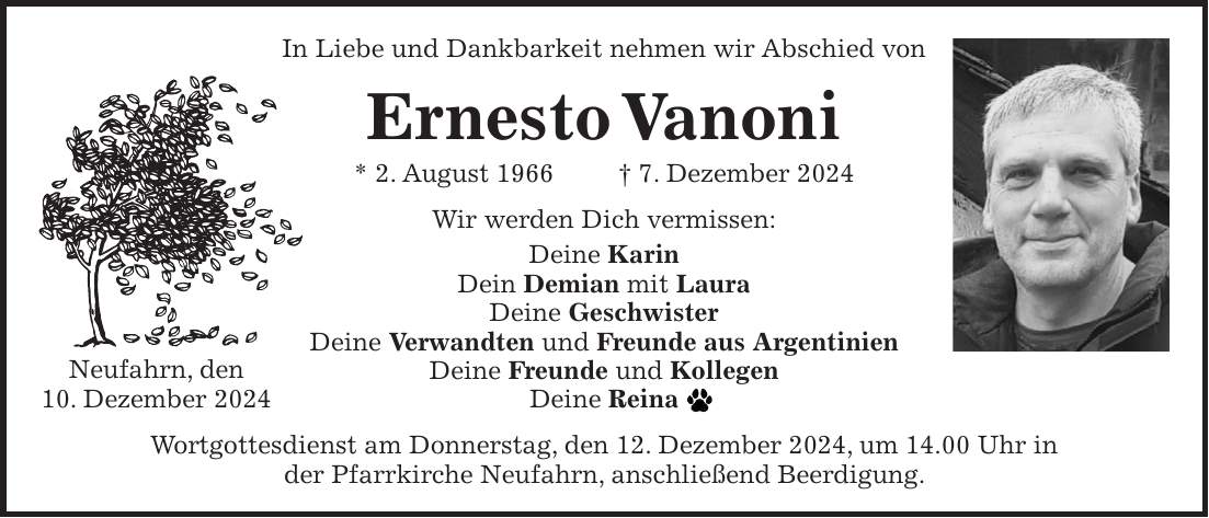 In Liebe und Dankbarkeit nehmen wir Abschied von Ernesto Vanoni * 2. August 1966 + 7. Dezember 2024 Wir werden Dich vermissen: Deine Karin Dein Demian mit Laura Deine Geschwister Deine Verwandten und Freunde aus Argentinien Deine Freunde und Kollegen Deine Reina Wortgottesdienst am Donnerstag, den 12. Dezember 2024, um 14.00 Uhr in der Pfarrkirche Neufahrn, anschließend Beerdigung.Neufahrn, den 10. Dezember 2024In Liebe und Dankbarkeit nehmen wir Abschied von Ernesto Vanoni * 2. August 1966 + 7. Dezember 2024 Neufahrn, den 10. Dezember 2024 Wir werden Dich vermissen: Deine Karin Dein Demian mit Laura Deine Geschwister Deine Verwandten und Freunde aus Argentinien Deine Freunde und Kollegen Deine Reina Wortgottesdienst am Donnerstag, den 12. Dezember 2024, um 14.00 Uhr in der Pfarrkirche Neufahrn, anschließend Beerdigung.