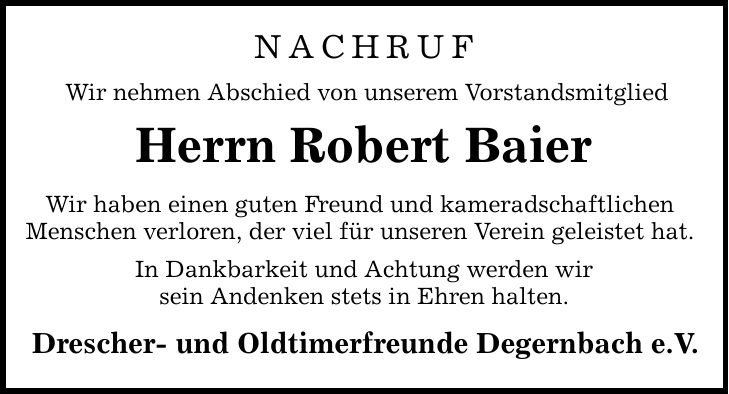 nachrufWir nehmen Abschied von unserem VorstandsmitgliedHerrn Robert BaierWir haben einen guten Freund und kameradschaftlichen Menschen verloren, der viel für unseren Verein geleistet hat.In Dankbarkeit und Achtung werden wirsein Andenken stets in Ehren halten.Drescher- und Oldtimerfreunde Degernbach e.V.