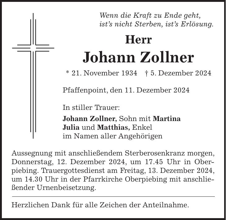 Wenn die Kraft zu Ende geht, ist's nicht Sterben, ist's Erlösung. Herr Johann Zollner * 21. November 1934 + 5. Dezember 2024 Pfaffenpoint, den 11. Dezember 2024 In stiller Trauer: Johann Zollner, Sohn mit Martina Julia und Matthias, Enkel im Namen aller Angehörigen Aussegnung mit anschließendem Sterberosenkranz morgen, Donnerstag, 12. Dezember 2024, um 17.45 Uhr in Ober- piebing. Trauergottesdienst am Freitag, 13. Dezember 2024, um 14.30 Uhr in der Pfarrkirche Oberpiebing mit anschließender Urnenbeisetzung. Herzlichen Dank für alle Zeichen der Anteilnahme.