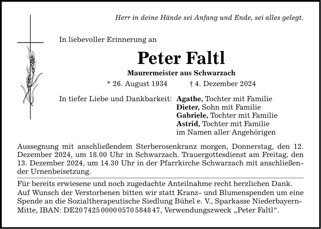 Herr in deine Hände sei Anfang und Ende, sei alles gelegt.In liebevoller Erinnerung anPeter FaltlMaurermeister aus Schwarzach* 26. August 1934 _ 4. Dezember 2024In tiefer Liebe und Dankbarkeit:Aussegnung mit anschließendem Sterberosenkranz morgen, Donnerstag, den 12. Dezember 2024, um 18.00 Uhr in Schwarzach. Trauergottesdienst am Freitag, den 13. Dezember 2024, um 14.30 Uhr in der Pfarrkirche Schwarzach mit anschließender Urnenbeisetzung.Für bereits erwiesene und noch zugedachte Anteilnahme recht herzlichen Dank.Auf Wunsch der Verstorbenen bitten wir statt Kranz- und Blumenspenden um eine Spende an die Sozialtherapeutische Siedlung Bühel e. V., Sparkasse Niederbayern-Mitte, IBAN: DE***, Verwendungszweck 