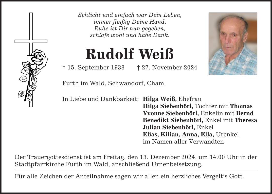 Schlicht und einfach war Dein Leben, immer fleißig Deine Hand. Ruhe ist Dir nun gegeben, schlafe wohl und habe Dank. Rudolf Weiß * 15. September 1938 _ 27. November 2024 Furth im Wald, Schwandorf, Cham In Liebe und Dankbarkeit: Der Trauergottesdienst ist am Freitag, den 13. Dezember 2024, um 14.00 Uhr in der Stadtpfarrkirche Furth im Wald, anschließend Urnenbeisetzung. Für alle Zeichen der Anteilnahme sagen wir allen ein herzliches Vergelt's Gott. Hilga Weiß, Ehefrau Hilga Siebenhörl, Tochter mit Thomas Yvonne Siebenhörl, Enkelin mit Bernd Benedikt Siebenhörl, Enkel mit Theresa Julian Siebenhörl, Enkel Elias, Kilian, Anna, Ella, Urenkel im Namen aller Verwandten