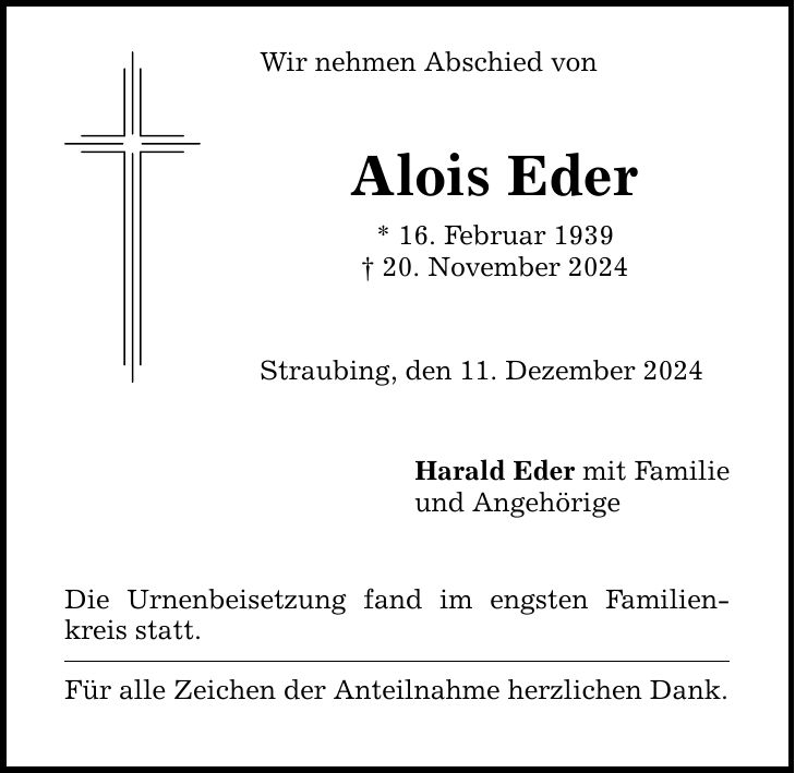 Wir nehmen Abschied von Alois Eder * 16. Februar 1939 _ 20. November 2024 Straubing, den 11. Dezember 2024 Die Urnenbeisetzung fand im engsten Familienkreis statt. Für alle Zeichen der Anteilnahme herzlichen Dank. Harald Eder mit Familie und Angehörige