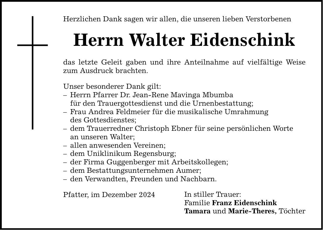 Herzlichen Dank sagen wir allen, die unseren lieben Verstorbenen Herrn Walter Eidenschink das letzte Geleit gaben und ihre Anteilnahme auf vielfältige Weise zum Ausdruck brachten. Unser besonderer Dank gilt: - Herrn Pfarrer Dr. Jean-Rene Mavinga Mbumba für den Trauergottesdienst und die Urnenbestattung; - Frau Andrea Feldmeier für die musikalische Umrahmung des Gottesdienstes; - dem Trauerredner Christoph Ebner für seine persönlichen Worte an unseren Walter; - allen anwesenden Vereinen; - dem Uniklinikum Regensburg; - der Firma Guggenberger mit Arbeitskollegen; - dem Bestattungsunternehmen Aumer; - den Verwandten, Freunden und Nachbarn. In stiller Trauer: Familie Franz Eidenschink Tamara und Marie-Theres, Töchter Pfatter, im Dezember 2024