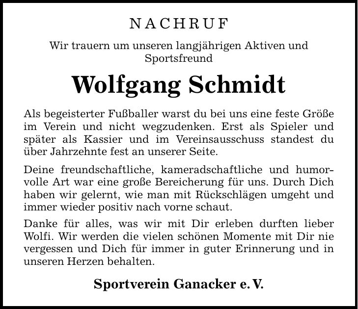 NACHRUF Wir trauern um unseren langjährigen Aktiven und Sportsfreund Wolfgang Schmidt Als begeisterter Fußballer warst du bei uns eine feste Größe im Verein und nicht wegzudenken. Erst als Spieler und ­später als Kassier und im Vereinsausschuss standest du über Jahrzehnte fest an unserer Seite. Deine freundschaftliche, kameradschaftliche und humorvolle Art war eine große Bereicherung für uns. Durch Dich haben wir gelernt, wie man mit Rückschlägen umgeht und immer wieder positiv nach vorne schaut. Danke für alles, was wir mit Dir erleben durften lieber ­Wolfi. Wir werden die vielen schönen Momente mit Dir nie vergessen und Dich für immer in guter Erinnerung und in unseren Herzen behalten. Sportverein Ganacker e. V.